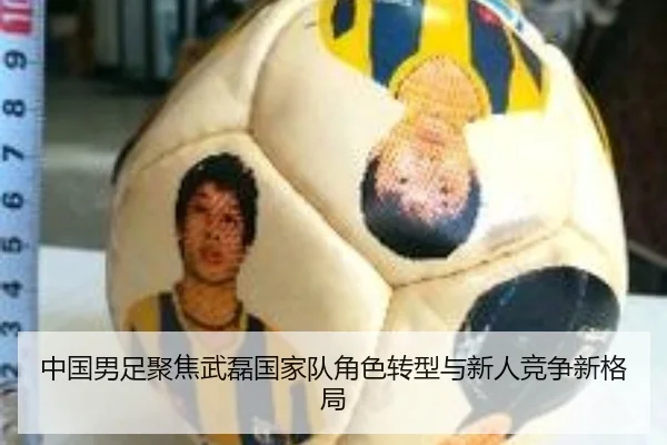 中国男足聚焦武磊国家队角色转型与新人竞争新格局