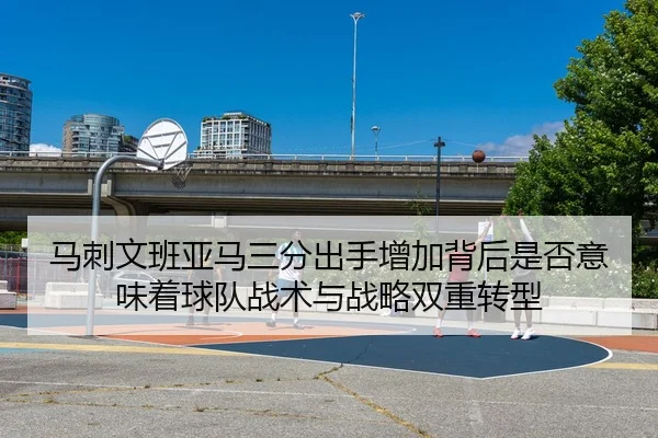 马刺文班亚马三分出手增加背后是否意味着球队战术与战略双重转型