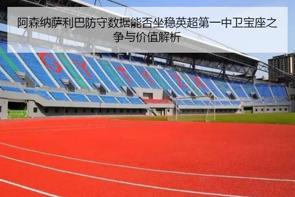 阿森纳萨利巴防守数据能否坐稳英超第一中卫宝座之争与价值解析
